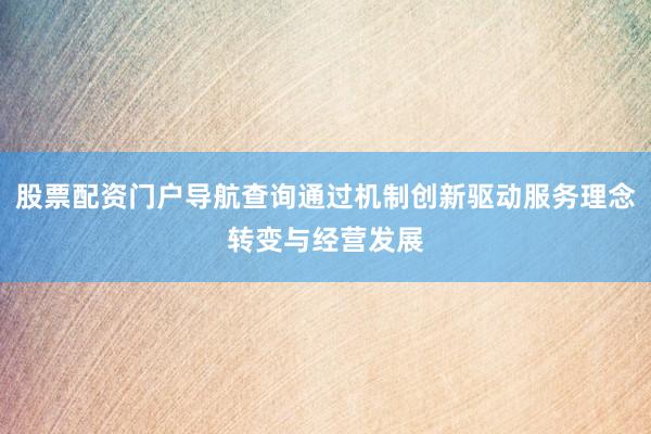 股票配资门户导航查询通过机制创新驱动服务理念转变与经营发展