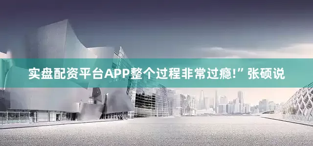 实盘配资平台APP整个过程非常过瘾!”张硕说