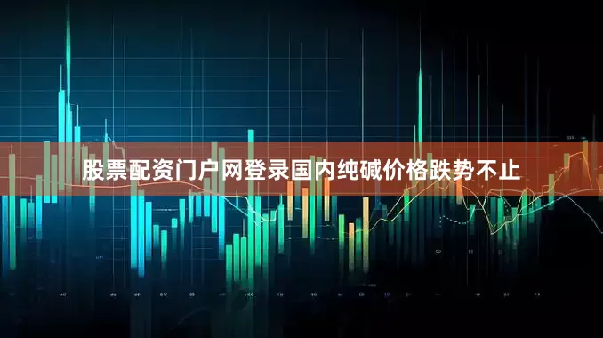 股票配资门户网登录国内纯碱价格跌势不止