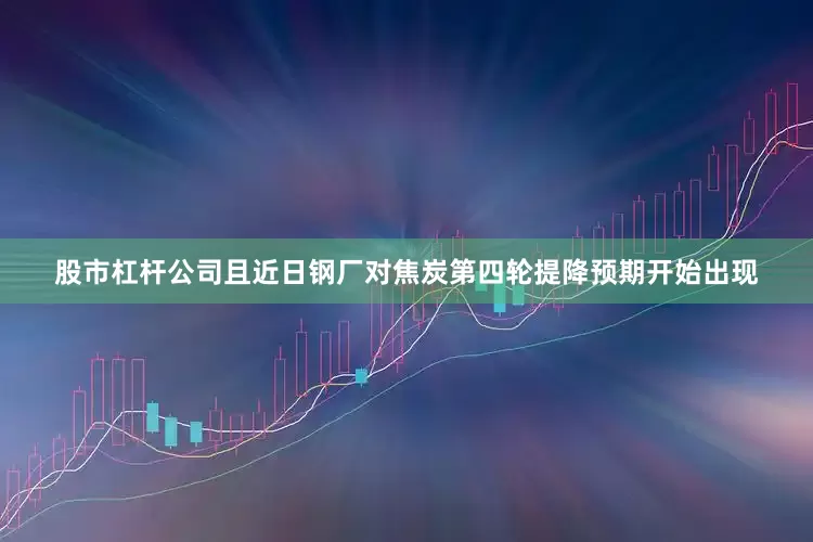 股市杠杆公司且近日钢厂对焦炭第四轮提降预期开始出现