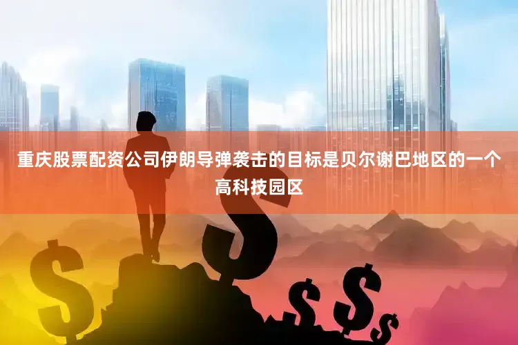 重庆股票配资公司伊朗导弹袭击的目标是贝尔谢巴地区的一个高科技园区
