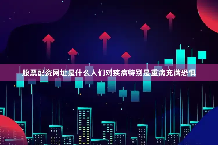股票配资网址是什么人们对疾病特别是重病充满恐惧