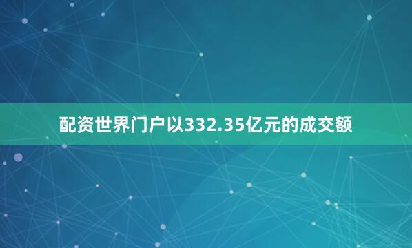 配资世界门户以332.35亿元的成交额