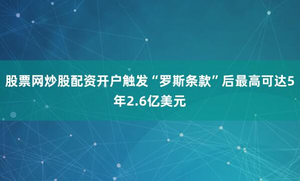 股票网炒股配资开户触发“罗斯条款”后最高可达5年2.6亿美元