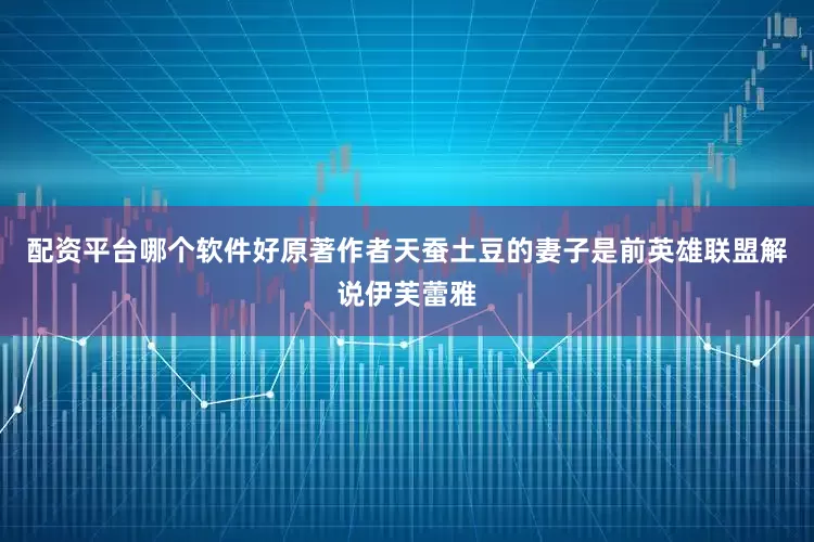 配资平台哪个软件好原著作者天蚕土豆的妻子是前英雄联盟解说伊芙蕾雅