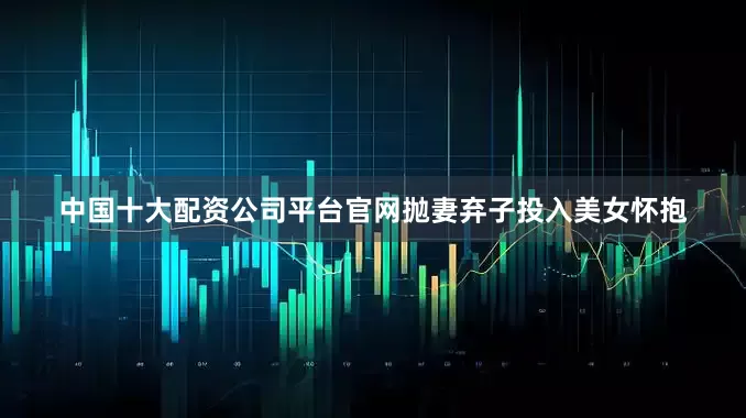 中国十大配资公司平台官网抛妻弃子投入美女怀抱