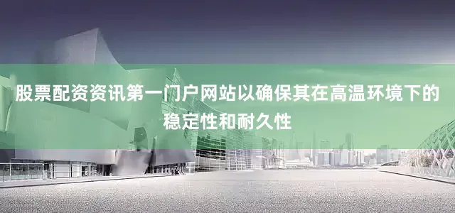 股票配资资讯第一门户网站以确保其在高温环境下的稳定性和耐久性