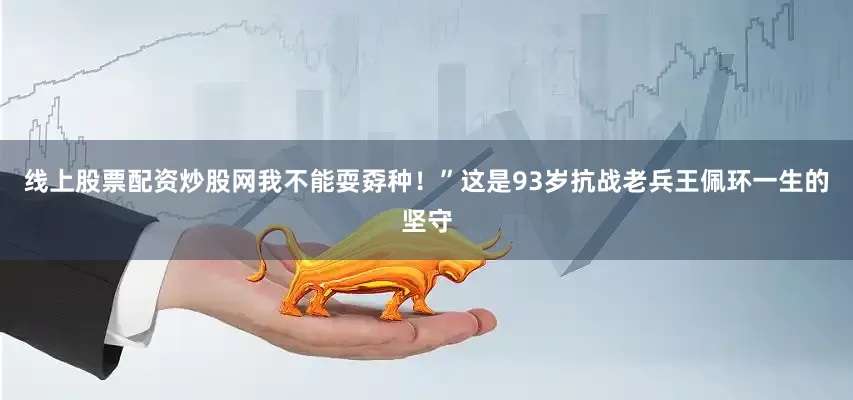 线上股票配资炒股网我不能耍孬种！”这是93岁抗战老兵王佩环一生的坚守