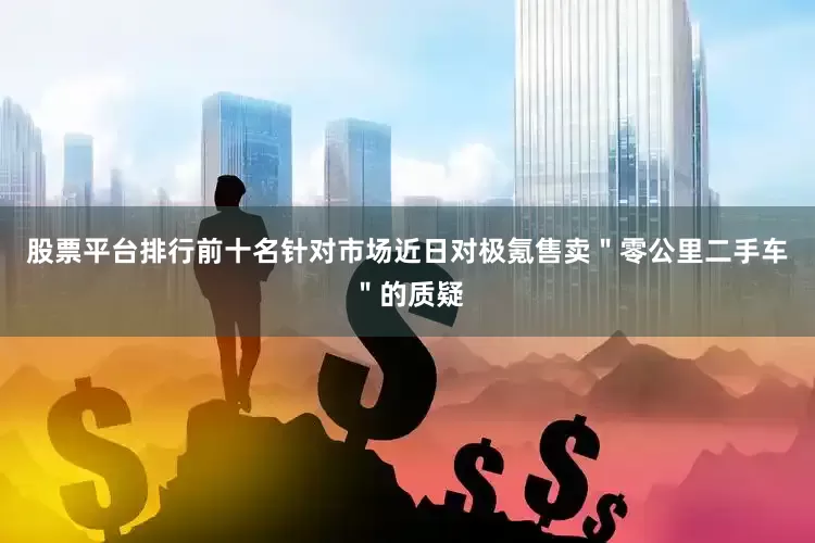 股票平台排行前十名针对市场近日对极氪售卖＂零公里二手车＂的质疑