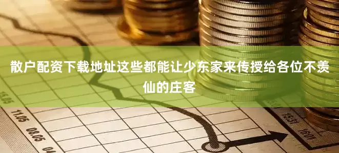 散户配资下载地址这些都能让少东家来传授给各位不羡仙的庄客