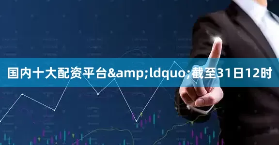 国内十大配资平台&ldquo;截至31日12时