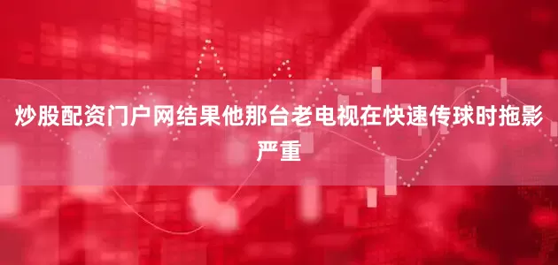 炒股配资门户网结果他那台老电视在快速传球时拖影严重